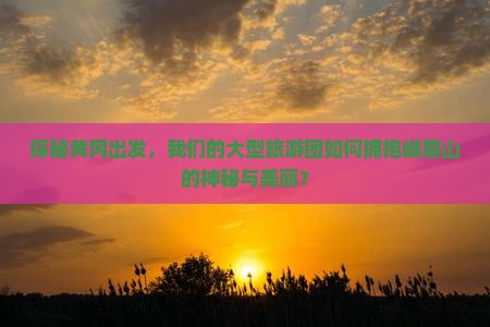 探秘黄冈出发，我们的大型旅游团如何拥抱峨眉山的神秘与美丽？