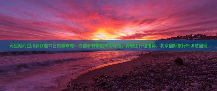 元旦期间四川都江堰六日旅游攻略：成都必去景区费用详览，青城山行程推荐，北京国际旅行社诚意呈现