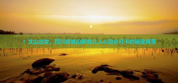 ！文山出发，四川青城山那些让人心动必打卡的秘密角落