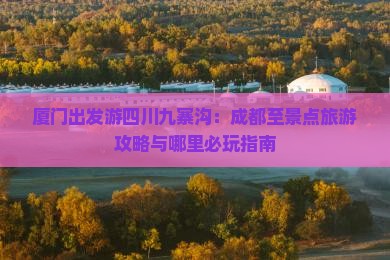 厦门出发游四川九寨沟：成都至景点旅游攻略与哪里必玩指南
