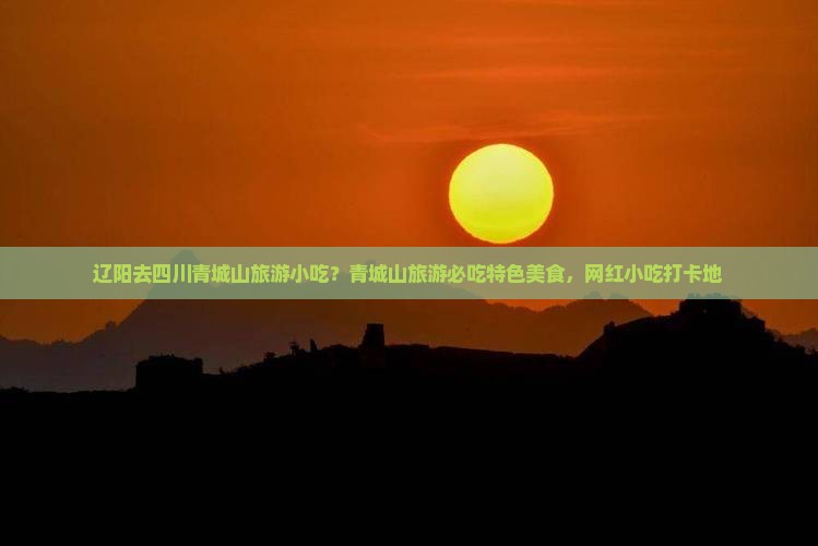 辽阳去四川青城山旅游小吃？青城山旅游必吃特色美食，网红小吃打卡地