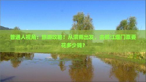 普通人视角：旅游攻略！从渭南出发，去都江堰门票要花多少钱？