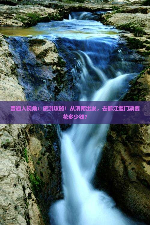 普通人视角：旅游攻略！从渭南出发，去都江堰门票要花多少钱？