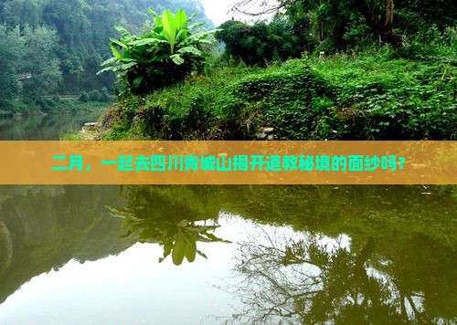 二月，一起去四川青城山揭开道教秘境的面纱吗？