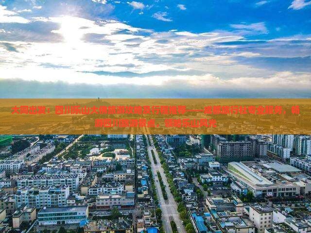 大同出发：四川乐山大佛旅游攻略及行程推荐——成都旅行社专业服务，畅游四川旅游景点，领略乐山风光