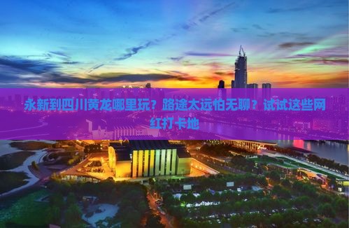 永新到四川黄龙哪里玩？路途太远怕无聊？试试这些网红打卡地