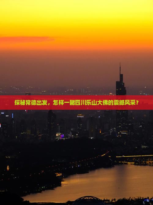 探秘常德出发，怎样一睹四川乐山大佛的震撼风采？