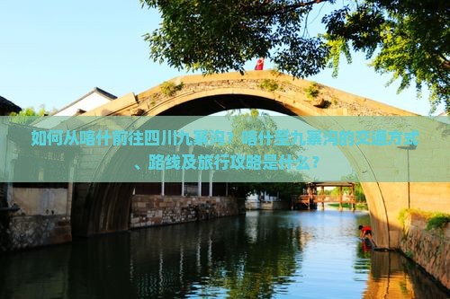 如何从喀什前往四川九寨沟？喀什至九寨沟的交通方式、路线及旅行攻略是什么？