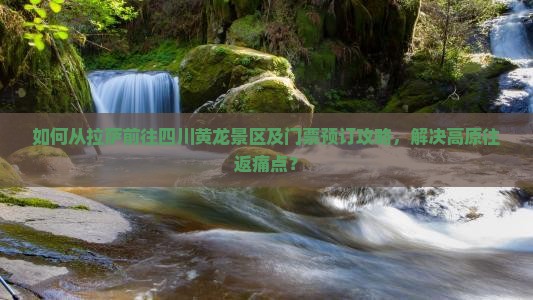 如何从拉萨前往四川黄龙景区及门票预订攻略，解决高原往返痛点？