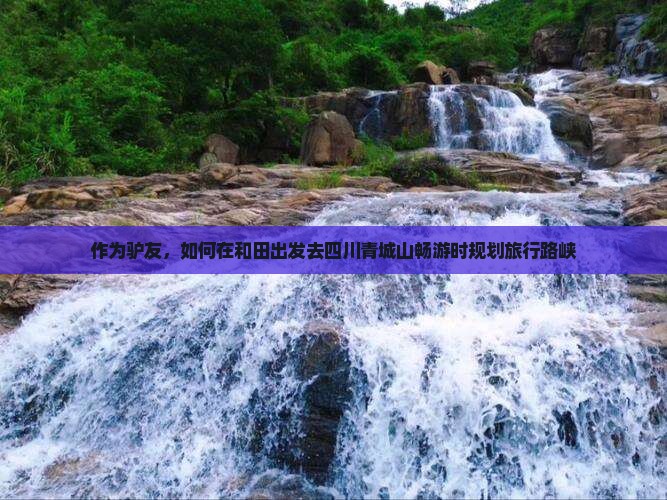 作为驴友，如何在和田出发去四川青城山畅游时规划旅行路峡