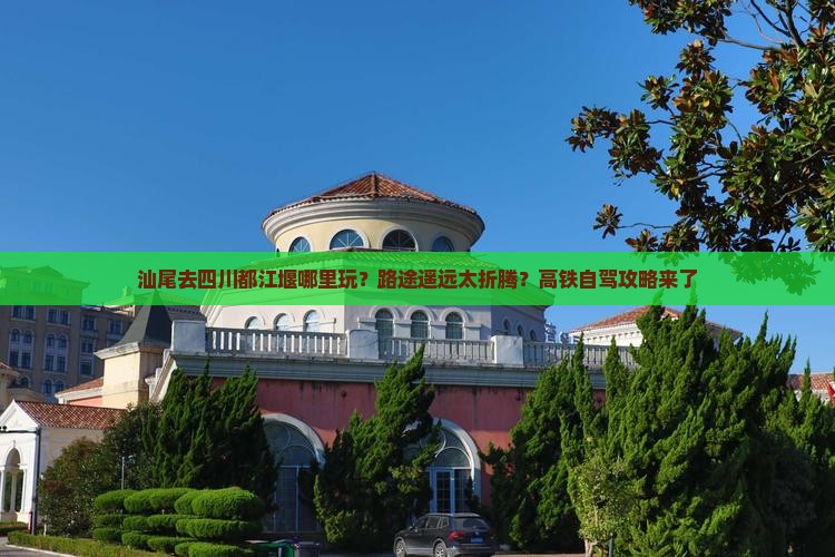 汕尾去四川都江堰哪里玩？路途遥远太折腾？高铁自驾攻略来了