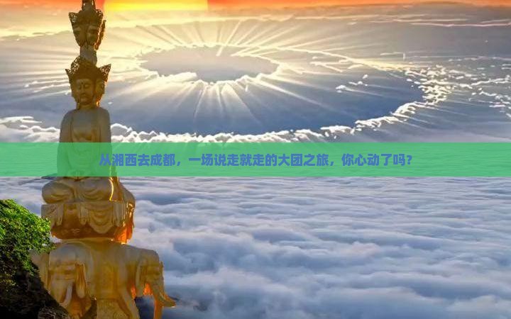 从湘西去成都，一场说走就走的大团之旅，你心动了吗？