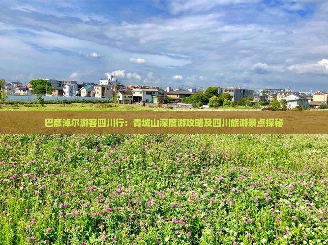 巴彦淖尔游客四川行：青城山深度游攻略及四川旅游景点探秘