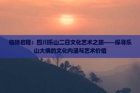 临猗启程：四川乐山二日文化艺术之旅——探寻乐山大佛的文化内涵与艺术价值