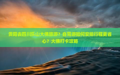 贵阳去四川乐山大佛旅游？自驾游如何安排行程更省心？大佛打卡攻略