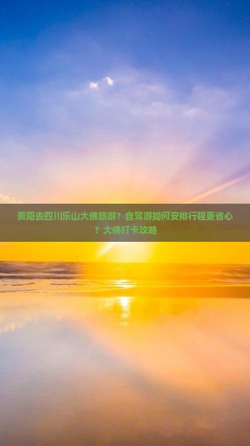 贵阳去四川乐山大佛旅游？自驾游如何安排行程更省心？大佛打卡攻略