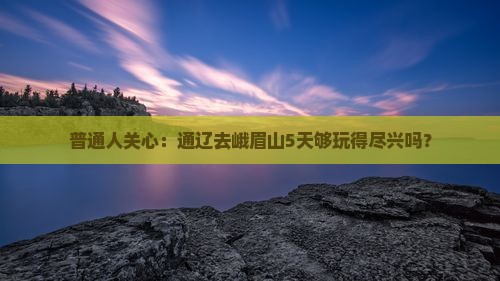 普通人关心：通辽去峨眉山5天够玩得尽兴吗？