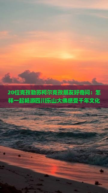 20位克孜勒苏柯尔克孜朋友好奇问：怎样一起畅游四川乐山大佛感受千年文化魅力？