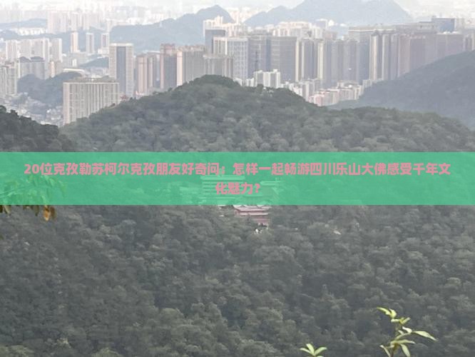 20位克孜勒苏柯尔克孜朋友好奇问：怎样一起畅游四川乐山大佛感受千年文化魅力？