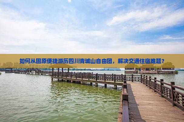 如何从固原便捷游历四川青城山自由团，解决交通住宿难题？