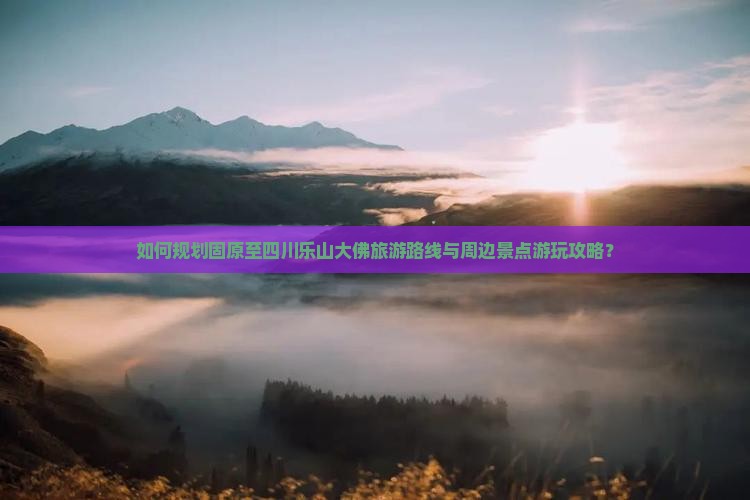 如何规划固原至四川乐山大佛旅游路线与周边景点游玩攻略？