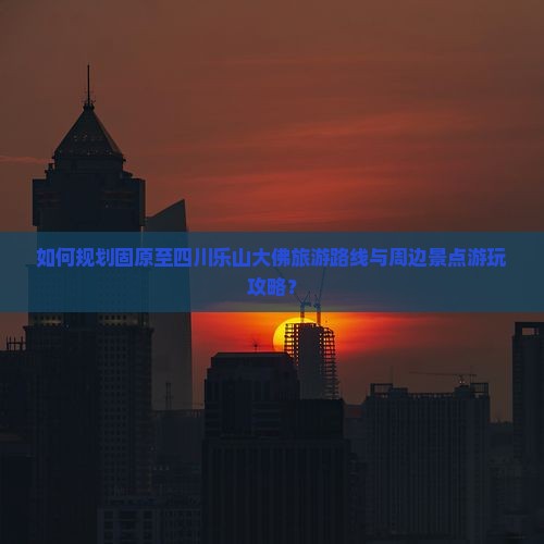 如何规划固原至四川乐山大佛旅游路线与周边景点游玩攻略？