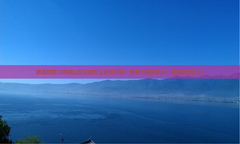 南通到四川青城山五日游怎么安排行程？费用大概是多少？需要准备什么？