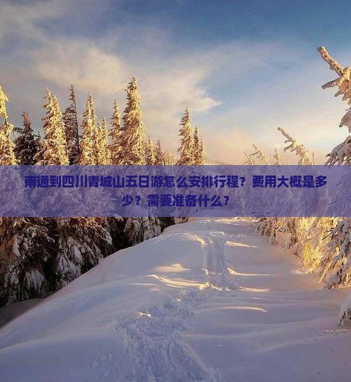 南通到四川青城山五日游怎么安排行程？费用大概是多少？需要准备什么？