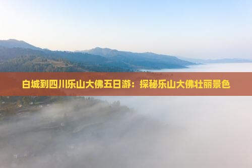 白城到四川乐山大佛五日游：探秘乐山大佛壮丽景色