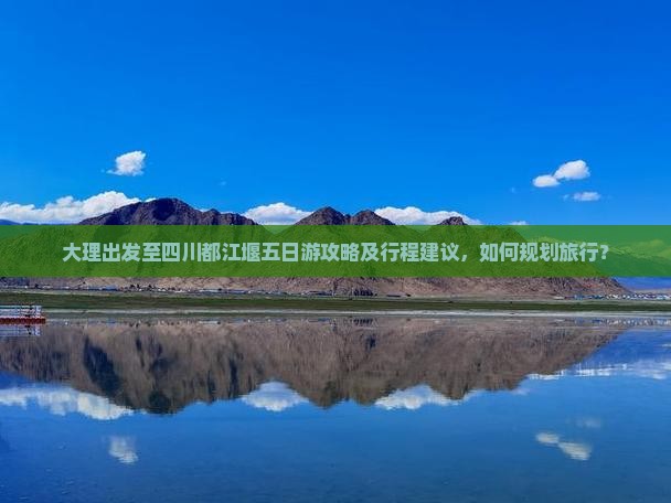 大理出发至四川都江堰五日游攻略及行程建议，如何规划旅行？