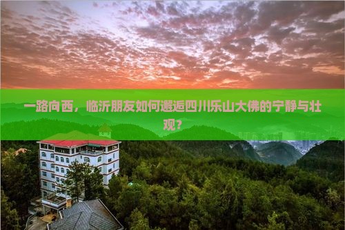 一路向西，临沂朋友如何邂逅四川乐山大佛的宁静与壮观？