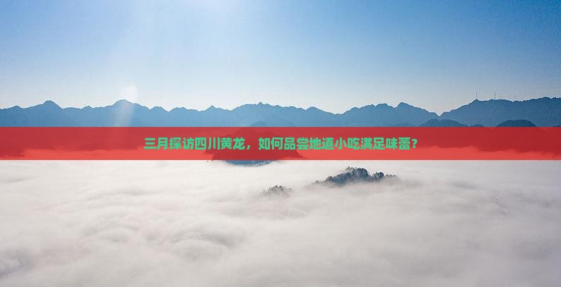 三月探访四川黄龙，如何品尝地道小吃满足味蕾？