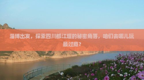淄博出发，探索四川都江堰的秘密角落，咱们去哪儿玩最过瘾？
