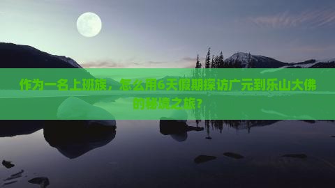 作为一名上班族，怎么用6天假期探访广元到乐山大佛的秘境之旅？