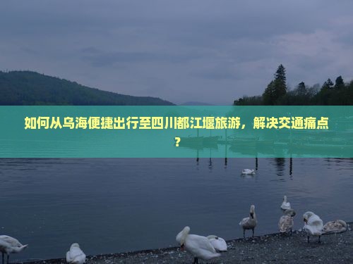 如何从乌海便捷出行至四川都江堰旅游，解决交通痛点？