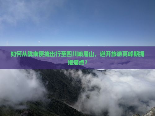如何从陇南便捷出行至四川峨眉山，避开旅游高峰期拥堵痛点？