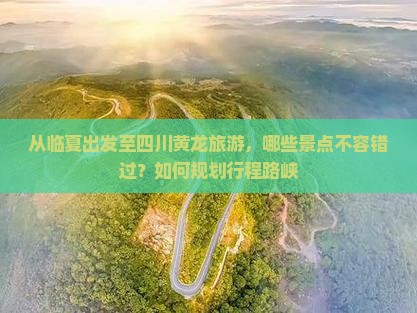 从临夏出发至四川黄龙旅游，哪些景点不容错过？如何规划行程路峡