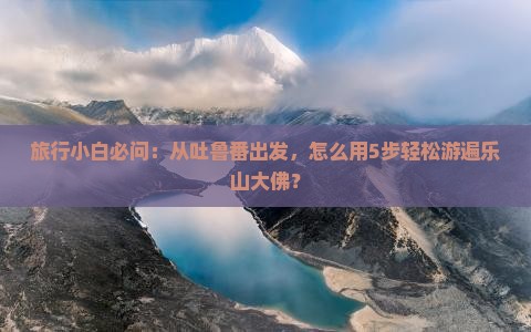 旅行小白必问：从吐鲁番出发，怎么用5步轻松游遍乐山大佛？