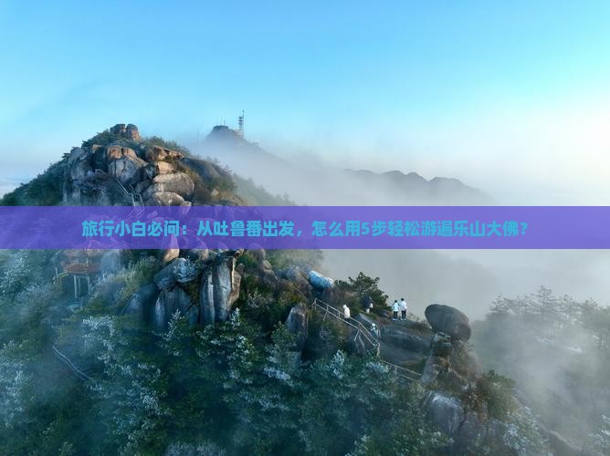 旅行小白必问：从吐鲁番出发，怎么用5步轻松游遍乐山大佛？