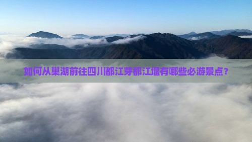如何从巢湖前往四川都江芽都江堰有哪些必游景点？