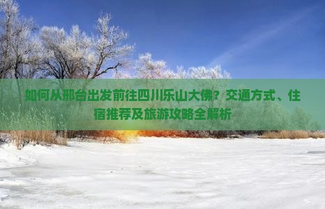 如何从邢台出发前往四川乐山大佛？交通方式、住宿推荐及旅游攻略全解析