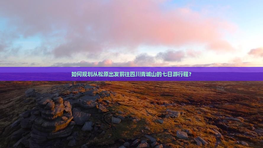 如何规划从松原出发前往四川青城山的七日游行程？
