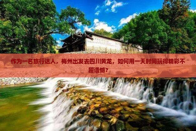 作为一名旅行达人，梅州出发去四川黄龙，如何用一天时间玩得精彩不留遗憾？