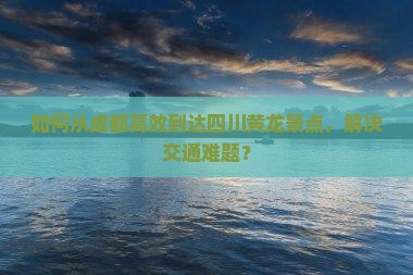 如何从成都高效到达四川黄龙景点，解决交通难题？