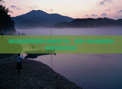如何选择铜陵至四川成都旅行社，满足个性化旅游需求与确保服务质量？