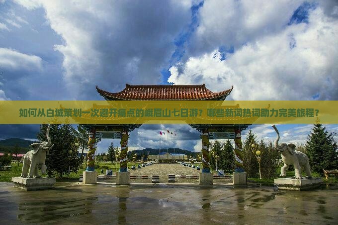 如何从白城策划一次避开痛点的峨眉山七日游？哪些新词热词助力完美旅程？
