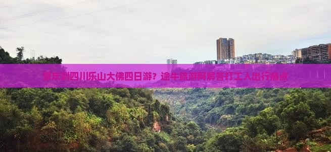 肇庆到四川乐山大佛四日游？途牛旅游网解答打工人出行痛点