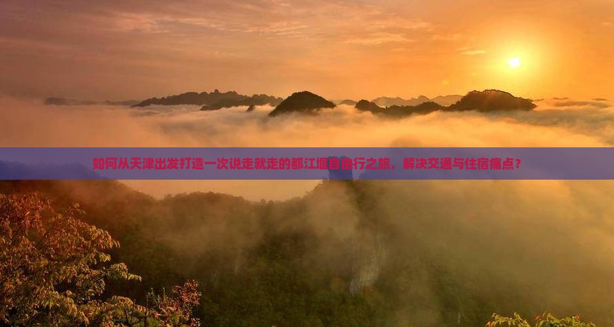 如何从天津出发打造一次说走就走的都江堰自由行之旅，解决交通与住宿痛点？