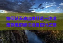 如何从天津出发打造一次说走就走的都江堰自由行之旅，解决交通与住宿痛点？