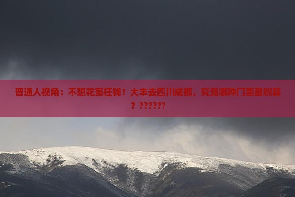 普通人视角：不想花冤枉钱！大丰去四川成都，究竟哪种门票最划算？??????